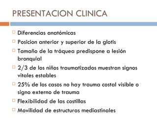 PRESENTACION CLINICA
   Diferencias anatómicas
   Posicion anterior y superior de la glotis
   Tamaño de la tráquea predispone a lesión
    bronquial
   2/3 de los niños traumatizados muestran signos
    vitales estables
   25% de los casos no hay trauma costal visible o
    signo externo de trauma
   Flexibilidad de las costillas
   Movilidad de estructuras mediastinales
 