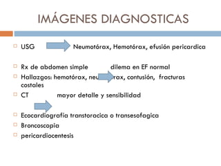 IMÁGENES DIAGNOSTICAS
   USG              Neumotórax, Hemotórax, efusión pericardica

   Rx de abdomen simple         dilema en EF normal
   Hallazgos: hemotórax, neumotórax, contusión, fracturas
    costales
   CT          mayor detalle y sensibilidad

   Ecocardiografía transtoracica o transesofagica
   Broncoscopia
   pericardiocentesis
 