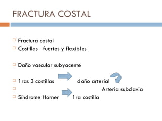 FRACTURA COSTAL

   Fractura costal
   Costillas fuertes y flexibles

   Daño vascular subyacente

   1ras 3 costillas         daño arterial
                                       Arteria subclavia
   Síndrome Horner        1ra costilla
 