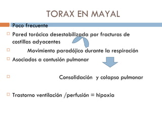 TORAX EN MAYAL
   Poco frecuente
   Pared torácica desestabilizada por fracturas de
    costillas adyacentes
           Movimiento paradójico durante la respiración
   Asociados a contusión pulmonar

                      Consolidación y colapso pulmonar

   Trastorno ventilación /perfusión = hipoxia
 