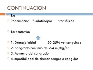 CONTINUACION
   Tx:
   Reanimacion fluidoterapia    transfusion

   Toracotomia:

   1. Drenaje inicial     20-25% vol sanguineo
   2. Sangrado continuo de 2-4 ml/kg/hr
   3. Aumento del sangrado
   4.imposibilidad de drenar sangre o coagulos
 