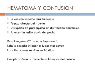 HEMATOMA Y CONTUSION
   Lesion contundente mas frecuente
   Fuerza directa del trauma
   Disrupción de parenquima sin distribucion anatomica
   A veces sin lesión obvia del pecho

Rx o imágenes CT son de importancia
Lóbulo derecho inferior es lugar mas común
Las alteraciones remiten en 10 dias

Complicación mas frecuente es infeccion del pulmon
 
