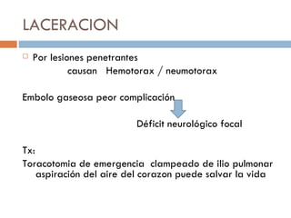LACERACION
   Por lesiones penetrantes
             causan Hemotorax / neumotorax

Embolo gaseosa peor complicación

                         Déficit neurológico focal

Tx:
Toracotomia de emergencia clampeado de ilio pulmonar
    aspiración del aire del corazon puede salvar la vida
 