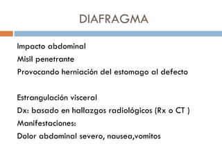 DIAFRAGMA
Impacto abdominal
Misil penetrante
Provocando herniación del estomago al defecto

Estrangulación visceral
Dx: basado en hallazgos radiológicos (Rx o CT )
Manifestaciones:
Dolor abdominal severo, nausea,vomitos
 