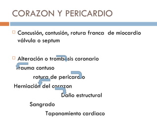 CORAZON Y PERICARDIO
   Concusión, contusión, rotura franca de miocardio
    válvula o septum

Alteración o trombosis coronario
Trauma contuso
       rotura de pericardio
Herniación del corazon
                  Daño estructural
      Sangrado
            Taponamiento cardiaco
 