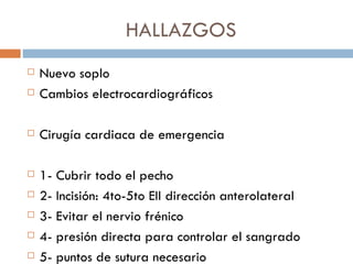 HALLAZGOS
   Nuevo soplo
   Cambios electrocardiográficos

   Cirugía cardiaca de emergencia

   1- Cubrir todo el pecho
   2- Incisión: 4to-5to EII dirección anterolateral
   3- Evitar el nervio frénico
   4- presión directa para controlar el sangrado
   5- puntos de sutura necesario
 