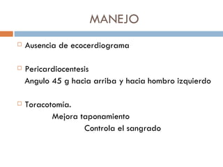 MANEJO
   Ausencia de ecocerdiograma

   Pericardiocentesis
    Angulo 45 g hacia arriba y hacia hombro izquierdo

   Toracotomía.
           Mejora taponamiento
                   Controla el sangrado
 