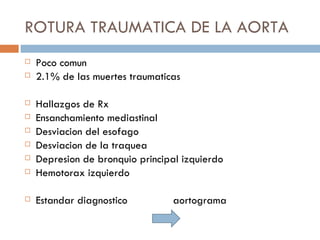 ROTURA TRAUMATICA DE LA AORTA
   Poco comun
   2.1% de las muertes traumaticas

   Hallazgos de Rx
   Ensanchamiento mediastinal
   Desviacion del esofago
   Desviacion de la traquea
   Depresion de bronquio principal izquierdo
   Hemotorax izquierdo

   Estandar diagnostico          aortograma
 