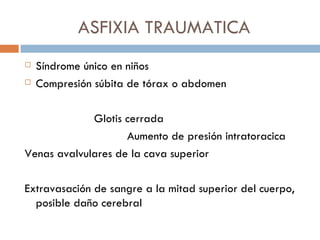 ASFIXIA TRAUMATICA
   Síndrome único en niños
   Compresión súbita de tórax o abdomen

             Glotis cerrada
                    Aumento de presión intratoracica
Venas avalvulares de la cava superior

Extravasación de sangre a la mitad superior del cuerpo,
  posible daño cerebral
 