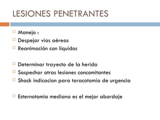 LESIONES PENETRANTES
   Manejo :
   Despejar vias aéreas
   Reanimación con líquidos

   Determinar trayecto de la herida
   Sospechar otras lesiones concomitantes
   Shock indicacion para toracotomía de urgencia

   Esternotomia mediana es el mejor abordaje
 