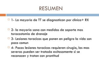 RESUMEN
   1- La mayoría de TT se diagnostican por clinica+ RX

   2- la mayoria sana con medidas de soporte mas
    toracostomia de drenaje
   3- Lesiones toracicas que ponen en peligro la vida son
    poco comun
   4- Pocas lesiones toracicas requieren cirugia, las mas
    severas pueden ser tratada exitosamente si se
    reconocen y tratan con prontitud
 