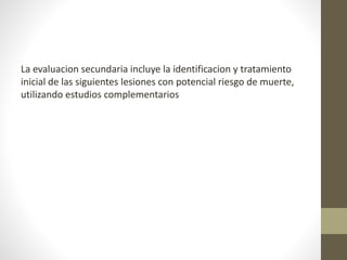 La evaluacion secundaria incluye la identificacion y tratamiento
inicial de las siguientes lesiones con potencial riesgo de muerte,
utilizando estudios complementarios
 