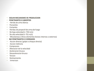 • SEGUN MECANISMO DE PRODUCCION
• PENETRANTES O ABIERTOS
• · Herida de arma blanca
• Punzantes
• Cortantes
• Heridas de proyectil de arma de fuego
• De baja velocidad (< 750 m/s)
• De alta velocidad (> 751 m/s)
• · Miscelaneas ( Otros elementos lesivos internos o externos)
• NO PENETRANTES O CERRADOS
• · Accion directa ( golpe o choque directo)
• · Accion indirecta
• Compresion
• Alteracion de la velocidad
• Aceleracion brusca
• Desaceleracion brusca
• Torsion
• Deslizamiento
• Inmersion
 