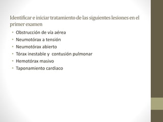 Identificareiniciartratamientodelassiguienteslesionesenel
primerexamen
• Obstrucción de vía aérea
• Neumotórax a tensión
• Neumotórax abierto
• Tórax inestable y contusión pulmonar
• Hemotórax masivo
• Taponamiento cardiaco
 