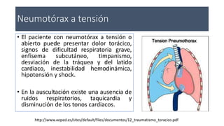 • El paciente con neumotórax a tensión o
abierto puede presentar dolor torácico,
signos de dificultad respiratoria grave,
enfisema subcutáneo, timpanismo,
desviación de la tráquea y del latido
cardiaco, inestabilidad hemodinámica,
hipotensión y shock.
• En la auscultación existe una ausencia de
ruidos respiratorios, taquicardia y
disminución de los tonos cardiacos.
Neumotórax a tensión
http://www.aeped.es/sites/default/files/documentos/12_traumatismo_toracico.pdf
 