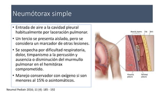 Neumótorax simple
• Entrada de aire a la cavidad pleural
habitualmente por laceración pulmonar.
• Un tercio se presenta aislado, pero se
considera un marcador de otras lesiones.
• Se sospecha por dificultad respiratoria,
dolor, timpanismo a la percusión y
ausencia o disminución del murmullo
pulmonar en el hemitórax
comprometido.
• Manejo conservador con oxígeno si son
menores al 15% o asintomáticos.
Neumol Pediatr 2016; 11 (4): 185 - 192
 