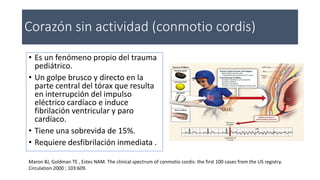 Corazón sin actividad (conmotio cordis)
• Es un fenómeno propio del trauma
pediátrico.
• Un golpe brusco y directo en la
parte central del tórax que resulta
en interrupción del impulso
eléctrico cardíaco e induce
fibrilación ventricular y paro
cardíaco.
• Tiene una sobrevida de 15%.
• Requiere desfibrilación inmediata .
Maron BJ, Goldman TE , Estes NAM. The clinical spectrum of conmotio cordis: the first 100 cases from the US registry.
Circulation 2000 ; 103:609.
 