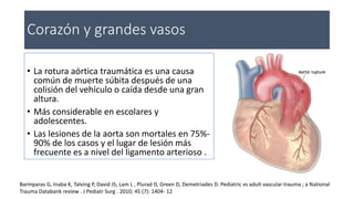 Corazón y grandes vasos
• La rotura aórtica traumática es una causa
común de muerte súbita después de una
colisión del vehículo o caída desde una gran
altura.
• Más considerable en escolares y
adolescentes.
• Las lesiones de la aorta son mortales en 75%-
90% de los casos y el lugar de lesión más
frecuente es a nivel del ligamento arterioso .
Barmparas G, Inaba K, Talving P, David JS; Lam L , Plurad D, Green D, Demetriades D. Pediatric vs adult vascular trauma ; a National
Trauma Databank review . J Pediatr Surg . 2010; 45 (7): 1404- 12
 