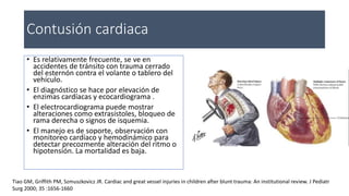 Contusión cardiaca
• Es relativamente frecuente, se ve en
accidentes de tránsito con trauma cerrado
del esternón contra el volante o tablero del
vehículo.
• El diagnóstico se hace por elevación de
enzimas cardíacas y ecocardiograma .
• El electrocardiograma puede mostrar
alteraciones como extrasístoles, bloqueo de
rama derecha o signos de isquemia.
• El manejo es de soporte, observación con
monitoreo cardíaco y hemodinámico para
detectar precozmente alteración del ritmo o
hipotensión. La mortalidad es baja.
Tiao GM, Griffith PM, Szmuszkovicz JR. Cardiac and great vessel injuries in children after blunt trauma: An institutional review. J Pediatr
Surg 2000; 35 :1656-1660
 