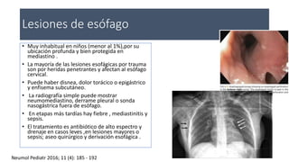 Lesiones de esófago
• Muy inhabitual en niños (menor al 1%),por su
ubicación profunda y bien protegida en
mediastino .
• La mayoría de las lesiones esofágicas por trauma
son por heridas penetrantes y afectan al esófago
cervical.
• Puede haber disnea, dolor torácico o epigástrico
y enfisema subcutáneo.
• La radiografía simple puede mostrar
neumomediastino, derrame pleural o sonda
nasogástrica fuera de esófago.
• En etapas más tardías hay fiebre , mediastinitis y
sepsis.
• El tratamiento es antibiótico de alto espectro y
drenaje en casos leves ,en lesiones mayores o
sepsis; aseo quirúrgico y derivación esofágica .
Neumol Pediatr 2016; 11 (4): 185 - 192
 