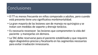 Conclusiones
• El TT es menos frecuente en niños comparado a adultos, pero cuando
está presente tiene una significativa morbimortalidad.
• La gran mayoría de las lesiones son de manejo no quirúrgico y se
tratan con medidas de soporte y drenaje torácico.
• Es necesario reconocer las lesiones que comprometen la vida del
paciente y manejarlas sin demora.
• La TAC debe reservarse para el paciente estabilizado y que requiere
algún diagnóstico preciso y focalizarlo en los segmentos necesarios
para evitar irradiación innecesaria.
 
