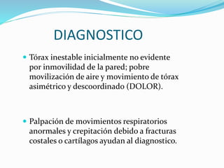 DIAGNOSTICO
 Tórax inestable inicialmente no evidente
por inmovilidad de la pared; pobre
movilización de aire y movimiento de tórax
asimétrico y descoordinado (DOLOR).
 Palpación de movimientos respiratorios
anormales y crepitación debido a fracturas
costales o cartílagos ayudan al diagnostico.
 