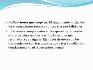  Indicaciones quirúrgicas. El tratamiento inicial de
los traumatismos torácicos ofrece tres posibilidades:
 I. Pacientes compensados en los que el tratamiento
sólo consistirá en observación, kinesioterapia
respiratoria y analgesia. Ejemplos de éstos son los
traumatismos con fracturas de dos o tres costillas, sin
desplazamiento ni repercusión pleural
 