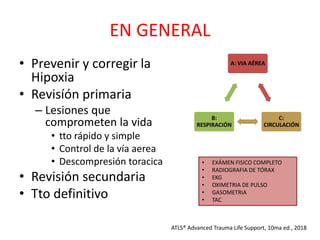 EN GENERAL
• Prevenir y corregir la
Hipoxia
• Revisíón primaria
– Lesiones que
comprometen la vida
• tto rápido y simple
• Control de la vía aerea
• Descompresión toracica
• Revisión secundaria
• Tto definitivo
ATLS® Advanced Trauma Life Support, 10ma ed., 2018
A: VIA AÉREA
C:
CIRCULACIÓN
B:
RESPIRACIÓN
• EXÁMEN FISICO COMPLETO
• RADIOGRAFIA DE TÓRAX
• EKG
• OXIMETRIA DE PULSO
• GASOMETRIA
• TAC
 