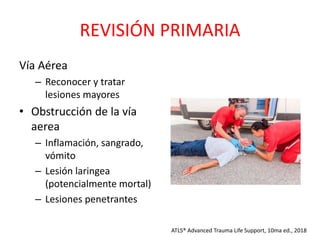 REVISIÓN PRIMARIA
Vía Aérea
– Reconocer y tratar
lesiones mayores
• Obstrucción de la vía
aerea
– Inflamación, sangrado,
vómito
– Lesión laringea
(potencialmente mortal)
– Lesiones penetrantes
ATLS® Advanced Trauma Life Support, 10ma ed., 2018
 