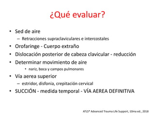 ¿Qué evaluar?
• Sed de aire
– Retracciones supraclaviculares e intercostales
• Orofaringe - Cuerpo extraño
• Dislocación posterior de cabeza clavicular - reducción
• Determinar movimiento de aire
• nariz, boca y campos pulmonares
• Vía aerea superior
– estridor, disfonia, crepitación cervical
• SUCCIÓN - medida temporal - VÍA AEREA DEFINITIVA
ATLS® Advanced Trauma Life Support, 10ma ed., 2018
 