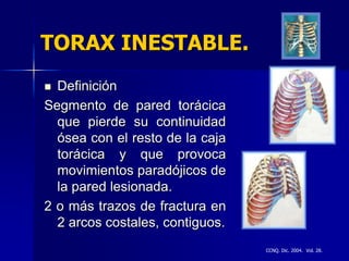 TORAX INESTABLE.
 Definición
Segmento de pared torácica
  que pierde su continuidad
  ósea con el resto de la caja
  torácica y que provoca
  movimientos paradójicos de
  la pared lesionada.
2 o más trazos de fractura en
  2 arcos costales, contiguos.
                                 CCNQ. Dic. 2004. Vol. 28.
 