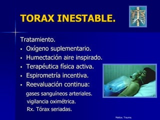 TORAX INESTABLE.

Tratamiento.
 Oxígeno suplementario.

 Humectación aire inspirado.

 Terapéutica física activa.

 Espirometría incentiva.

 Reevaluación continua:

  gases sanguíneos arteriales.
  vigilancia oximétrica.
  Rx. Tórax seriadas.
                                 Mattox. Trauma.
 