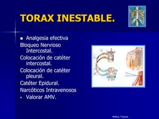 TORAX INESTABLE.
  Analgesia efectiva
Bloqueo Nervioso
   Intercostal.
Colocación de catéter
   intercostal.
Colocación de catéter
   pleural.
Catéter Epidural.
Narcóticos Intravenosos
 Valorar AMV.




                          Mattox, Trauma.
 