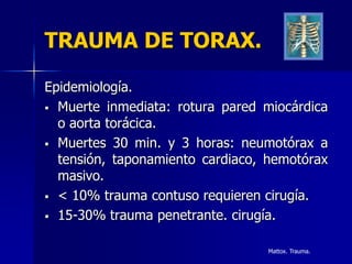 TRAUMA DE TORAX.

Epidemiología.
 Muerte inmediata: rotura pared miocárdica
  o aorta torácica.
 Muertes 30 min. y 3 horas: neumotórax a
  tensión, taponamiento cardiaco, hemotórax
  masivo.
 < 10% trauma contuso requieren cirugía.

 15-30% trauma penetrante. cirugía.


                                 Mattox. Trauma.
 
