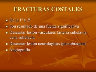 FRACTURAS COSTALES
 De la 1ª y 2ª
 Son resultado de una fuerza significativa
 Descartar lesión vasculares (arteria subclavia,
vena subclavía
 Descartar lesión neurológicas (plexobraquial
 Angiografía
 