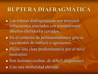 RUPTURA DIAFRAGMÁTICA
 Las roturas diafragmáticas son procesos
infrecuentes asociados con traumatismos
abiertos (heridas) o cerrados,
 En el contexto de politraumatismos graves
(accidentes de tráfico) o agresiones.
 Existe una clara predominancia por el sexo
masculino
 Son lesiones ocultas, de difícil diagnóstico
 Con una mortalidad elevada
 