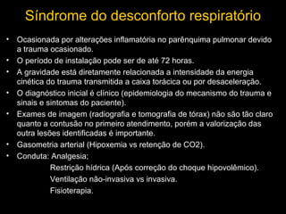 Síndrome do desconforto respiratório
• Ocasionada por alterações inflamatória no parênquima pulmonar devido
a trauma ocasionado.
• O período de instalação pode ser de até 72 horas.
• A gravidade está diretamente relacionada a intensidade da energia
cinética do trauma transmitida a caixa torácica ou por desaceleração.
• O diagnóstico inicial é clínico (epidemiologia do mecanismo do trauma e
sinais e sintomas do paciente).
• Exames de imagem (radiografia e tomografia de tórax) não são tão claro
quanto a contusão no primeiro atendimento, porém a valorização das
outra lesões identificadas é importante.
• Gasometria arterial (Hipoxemia vs retenção de CO2).
• Conduta: Analgesia;
Restrição hídrica (Após correção do choque hipovolêmico).
Ventilação não-invasiva vs invasiva.
Fisioterapia.

 
