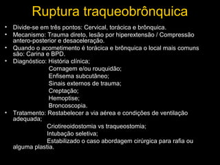 Ruptura traqueobrônquica
• Divide-se em três pontos: Cervical, torácica e brônquica.
• Mecanismo: Trauma direto, lesão por hiperextensão / Compressão
antero-posterior e desaceleração.
• Quando o acometimento é torácica e brônquica o local mais comuns
são: Carina e BPD.
• Diagnóstico: História clínica;
Cornagem e/ou rouquidão;
Enfisema subcutâneo;
Sinais externos de trauma;
Creptação;
Hemoptise;
Broncoscopia.
• Tratamento: Restabelecer a via aérea e condições de ventilação
adequada;
Criotireoidostomia vs traqueostomia;
Intubação seletiva;
Estabilizado o caso abordagem cirúrgica para rafia ou
alguma plastia.

 