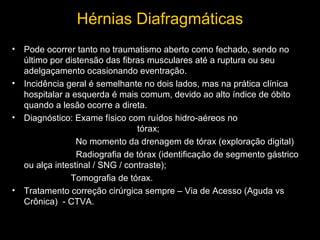 Hérnias Diafragmáticas
• Pode ocorrer tanto no traumatismo aberto como fechado, sendo no
último por distensão das fibras musculares até a ruptura ou seu
adelgaçamento ocasionando eventração.
• Incidência geral é semelhante no dois lados, mas na prática clínica
hospitalar a esquerda é mais comum, devido ao alto índice de óbito
quando a lesão ocorre a direta.
• Diagnóstico: Exame físico com ruídos hidro-aéreos no
tórax;
No momento da drenagem de tórax (exploração digital)
Radiografia de tórax (identificação de segmento gástrico
ou alça intestinal / SNG / contraste);
Tomografia de tórax.
• Tratamento correção cirúrgica sempre – Via de Acesso (Aguda vs
Crônica) - CTVA.

 