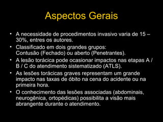Aspectos Gerais
• A necessidade de procedimentos invasivo varia de 15 –
30%, entres os autores.
• Classificado em dois grandes grupos:
Contusão (Fechado) ou aberto (Penetrantes).
• A lesão torácica pode ocasionar impactos nas etapas A /
B / C do atendimento sistematizado (ATLS).
• As lesões torácicas graves representam um grande
impacto nas taxas de óbito na cena do acidente ou na
primeira hora.
• O conhecimento das lesões associadas (abdominais,
neurogênica, ortopédicas) possibilita a visão mais
abrangente durante o atendimento.

 