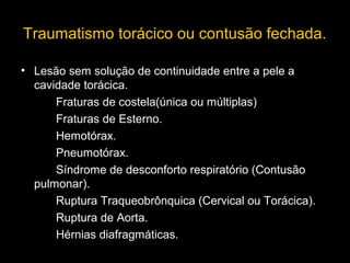 Traumatismo torácico ou contusão fechada.
• Lesão sem solução de continuidade entre a pele a
cavidade torácica.
Fraturas de costela(única ou múltiplas)
Fraturas de Esterno.
Hemotórax.
Pneumotórax.
Síndrome de desconforto respiratório (Contusão
pulmonar).
Ruptura Traqueobrônquica (Cervical ou Torácica).
Ruptura de Aorta.
Hérnias diafragmáticas.

 