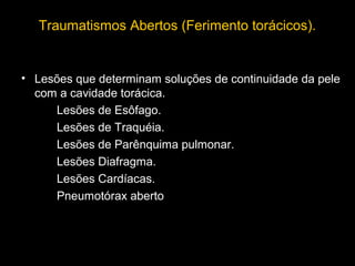 Traumatismos Abertos (Ferimento torácicos).

• Lesões que determinam soluções de continuidade da pele
com a cavidade torácica.
Lesões de Esôfago.
Lesões de Traquéia.
Lesões de Parênquima pulmonar.
Lesões Diafragma.
Lesões Cardíacas.
Pneumotórax aberto

 