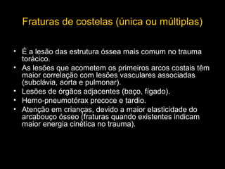 Fraturas de costelas (única ou múltiplas)
• É a lesão das estrutura óssea mais comum no trauma
torácico.
• As lesões que acometem os primeiros arcos costais têm
maior correlação com lesões vasculares associadas
(subclávia, aorta e pulmonar).
• Lesões de órgãos adjacentes (baço, fígado).
• Hemo-pneumotórax precoce e tardio.
• Atenção em crianças, devido a maior elasticidade do
arcabouço ósseo (fraturas quando existentes indicam
maior energia cinética no trauma).

 