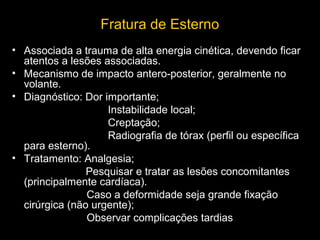 Fratura de Esterno
• Associada a trauma de alta energia cinética, devendo ficar
atentos a lesões associadas.
• Mecanismo de impacto antero-posterior, geralmente no
volante.
• Diagnóstico: Dor importante;
Instabilidade local;
Creptação;
Radiografia de tórax (perfil ou específica
para esterno).
• Tratamento: Analgesia;
Pesquisar e tratar as lesões concomitantes
(principalmente cardíaca).
Caso a deformidade seja grande fixação
cirúrgica (não urgente);
Observar complicações tardias

 