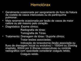 Hemotórax
• Geralmente ocasionada por sangramento do foco da fratura
da costela de vasos intercostais ou do parênquima
pulmonar.
• Mais raramente ocasionada por lesão de vasos de maior
calibre ou até mesmo pelo coração.
• Diagnóstico: Exame clínico;
Radiografia de tórax;
Tomografia de Tórax.
• Tratamento: Drenagem de tórax / Suporte clínico;
Tratar lesões associadas;
Indicação de toracotomia (lesão associada ou
fluxo de drenagem inicial ou evolutivo) – 1500ml ou 20ml/kg
imediato, 300ml por 2-3horas consecutivas ou controle
radiográfico com opacidade considerar coágulo retido;
Coágulo retido.

 