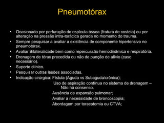 Pneumotórax
•
•
•
•
•
•
•

Ocasionado por perfuração de espícula óssea (fratura de costela) ou por
alteração na pressão intra-torácica gerada no momento do trauma.
Sempre pesquisar a avaliar a existência de componente hipertensivo no
pneumotórax.
Avaliar Bilateralidade bem como repercussão hemodinâmica e respiratória.
Drenagem de tórax precedida ou não de punção de alívio (caso
necessário).
Suporte clínico.
Pesquisar outras lesões associadas.
Indicação cirúrgica: Fístula (Aguda vs Subaguda/crônica);
Uso de aspiração contínua no sistema de drenagem –
Não há consenso.
Ausência de expansão pulmonar;
Avaliar a necessidade de broncoscopia;
Abordagem por toracotomia ou CTVA;

 