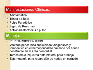 Manifestaciones Clínicas:
• Asintomático
• Triada de Beck:
• Pulso Paradójico
• Signo de Kussmaul
• Actividad eléctrica sin pulso
Manejo:
• PERICARDIOCENTESIS
• Ventana pericárdica subxifoidea: diagnóstico y
terapéutica en el hemopericardio causado por herida
penetrante en el área precordial
• Toracotomía izquierda anterolateral para drenaje
• Esternotomía para reparación de herida en corazón
 