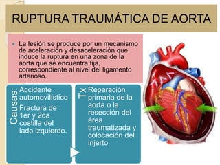 RUPTURA TRAUMÁTICA DE AORTA
 La lesión se produce por un mecanismo
de aceleración y desaceleración que
induce la ruptura en una zona de la
aorta que se encuentra fija,
correspondiente al nivel del ligamento
arterioso.
Causas:
Accidente
automovilístico
Fractura de
1er y 2da
costilla del
lado izquierdo.
Tx
Reparación
primaria de la
aorta o la
resección del
área
traumatizada y
colocación del
injerto
 