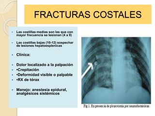 FRACTURAS COSTALES
 Las costillas medias son las que con
mayor frecuencia se lesionan (4 a 9)
 Las costillas bajas (10-12) sospechar
de lesiones hepatoesplenicas
 Clínica:
 Dolor localizado a la palpación
 •Crepitación
 •Deformidad visible o palpable
 •RX de tórax
 Manejo: anestesia epidural,
analgésicos sistémicos
 