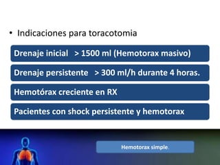 • Indicaciones para toracotomia
Drenaje inicial > 1500 ml (Hemotorax masivo)
Drenaje persistente > 300 ml/h durante 4 horas.
Hemotórax creciente en RX
Pacientes con shock persistente y hemotorax
Hemotorax simple.
 
